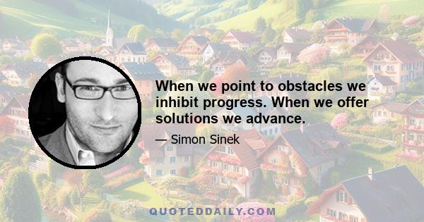 When we point to obstacles we inhibit progress. When we offer solutions we advance.