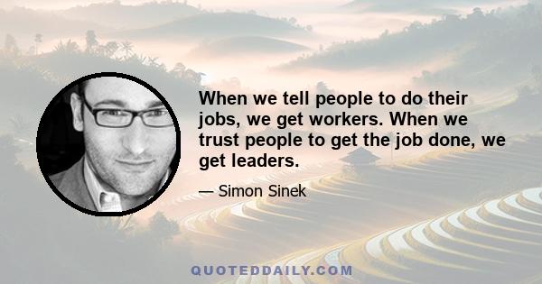 When we tell people to do their jobs, we get workers. When we trust people to get the job done, we get leaders.