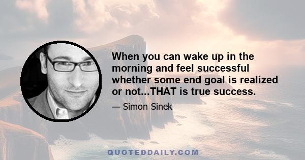 When you can wake up in the morning and feel successful whether some end goal is realized or not...THAT is true success.