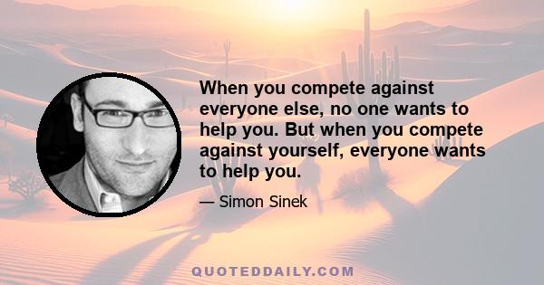 When you compete against everyone else, no one wants to help you. But when you compete against yourself, everyone wants to help you.