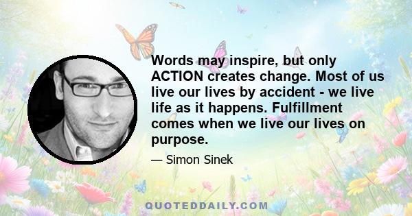 Words may inspire, but only ACTION creates change. Most of us live our lives by accident - we live life as it happens. Fulfillment comes when we live our lives on purpose.