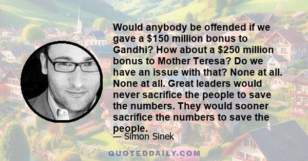 Would anybody be offended if we gave a $150 million bonus to Gandhi? How about a $250 million bonus to Mother Teresa? Do we have an issue with that? None at all. None at all. Great leaders would never sacrifice the