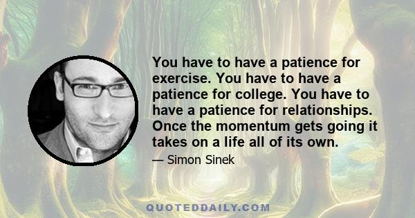 You have to have a patience for exercise. You have to have a patience for college. You have to have a patience for relationships. Once the momentum gets going it takes on a life all of its own.