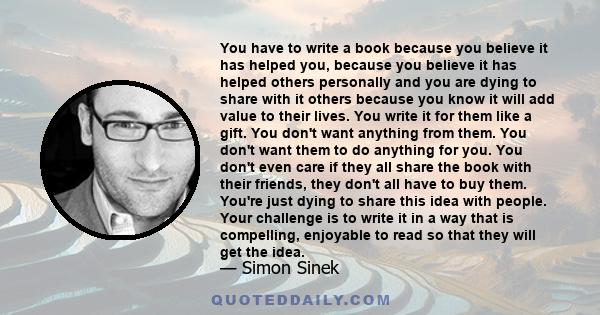 You have to write a book because you believe it has helped you, because you believe it has helped others personally and you are dying to share with it others because you know it will add value to their lives. You write