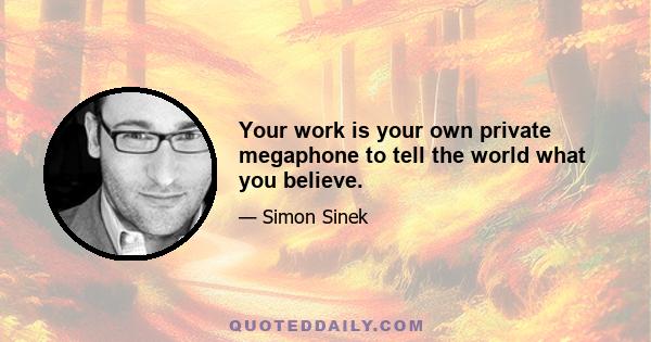 Your work is your own private megaphone to tell the world what you believe.