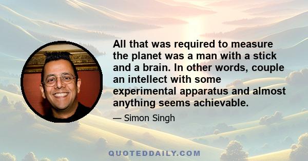 All that was required to measure the planet was a man with a stick and a brain. In other words, couple an intellect with some experimental apparatus and almost anything seems achievable.