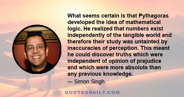 What seems certain is that Pythagoras developed the idea of mathematical logic. He realized that numbers exist independently of the tangible world and therefore their study was untainted by inaccuracies of perception.