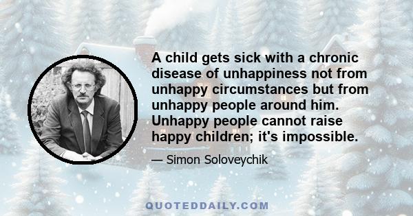 A child gets sick with a chronic disease of unhappiness not from unhappy circumstances but from unhappy people around him. Unhappy people cannot raise happy children; it's impossible.