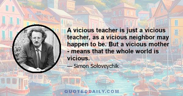 A vicious teacher is just a vicious teacher, as a vicious neighbor may happen to be. But a vicious mother - means that the whole world is vicious.