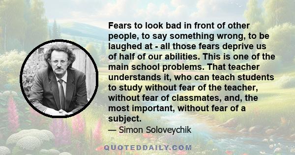 Fears to look bad in front of other people, to say something wrong, to be laughed at - all those fears deprive us of half of our abilities. This is one of the main school problems. That teacher understands it, who can