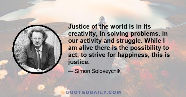 Justice of the world is in its creativity, in solving problems, in our activity and struggle. While I am alive there is the possibility to act, to strive for happiness, this is justice.