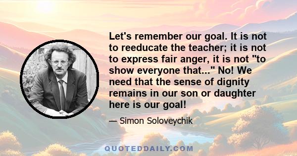 Let's remember our goal. It is not to reeducate the teacher; it is not to express fair anger, it is not to show everyone that... No! We need that the sense of dignity remains in our son or daughter here is our goal!