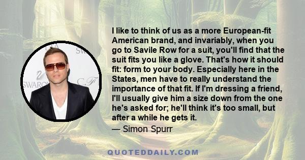 I like to think of us as a more European-fit American brand, and invariably, when you go to Savile Row for a suit, you'll find that the suit fits you like a glove. That's how it should fit: form to your body. Especially 