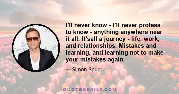 I'll never know - I'll never profess to know - anything anywhere near it all. It'sall a journey - life, work, and relationships. Mistakes and learning, and learning not to make your mistakes again.