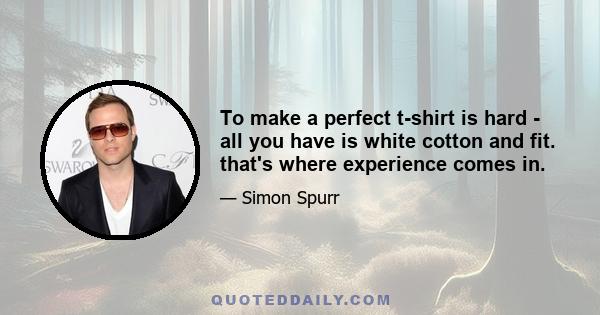 To make a perfect t-shirt is hard - all you have is white cotton and fit. that's where experience comes in.