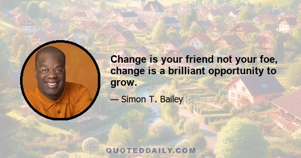 Change is your friend not your foe, change is a brilliant opportunity to grow.