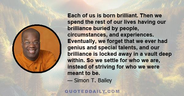 Each of us is born brilliant. Then we spend the rest of our lives having our brilliance buried by people, circumstances, and experiences. Eventually, we forget that we ever had genius and special talents, and our