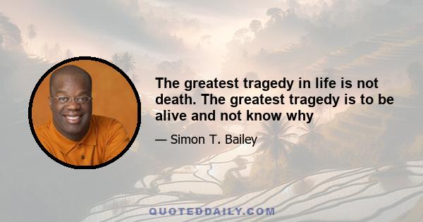 The greatest tragedy in life is not death. The greatest tragedy is to be alive and not know why