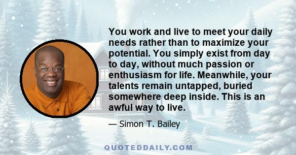 You work and live to meet your daily needs rather than to maximize your potential. You simply exist from day to day, without much passion or enthusiasm for life. Meanwhile, your talents remain untapped, buried somewhere 