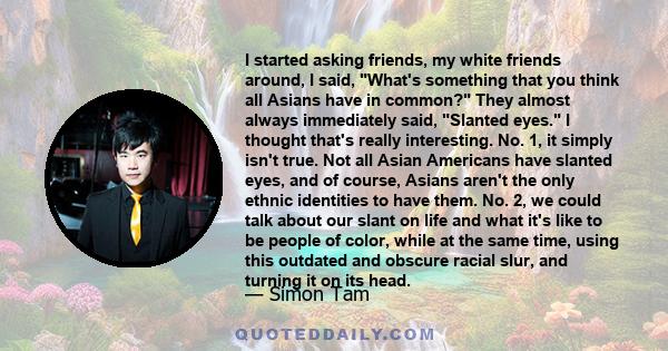 I started asking friends, my white friends around, I said, What's something that you think all Asians have in common? They almost always immediately said, Slanted eyes. I thought that's really interesting. No. 1, it