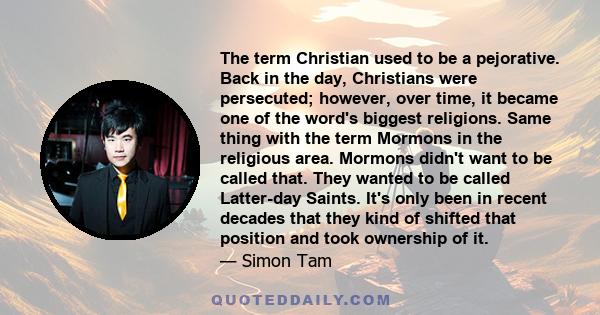 The term Christian used to be a pejorative. Back in the day, Christians were persecuted; however, over time, it became one of the word's biggest religions. Same thing with the term Mormons in the religious area. Mormons 