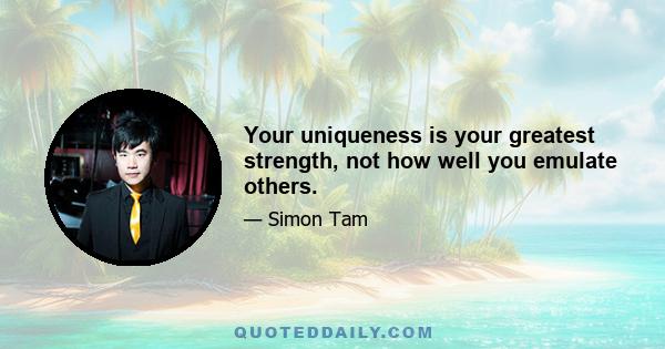 Your uniqueness is your greatest strength, not how well you emulate others.