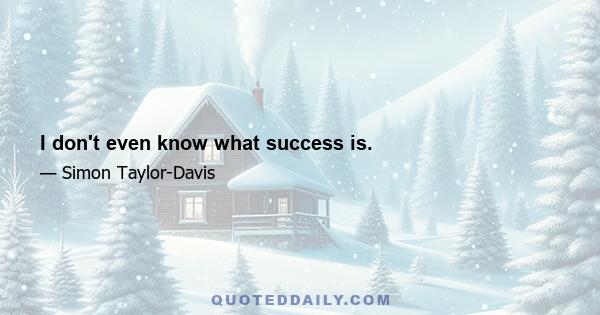 I don't even know what success is.