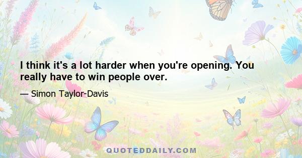 I think it's a lot harder when you're opening. You really have to win people over.