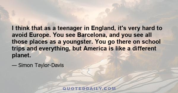 I think that as a teenager in England, it's very hard to avoid Europe. You see Barcelona, and you see all those places as a youngster. You go there on school trips and everything, but America is like a different planet.