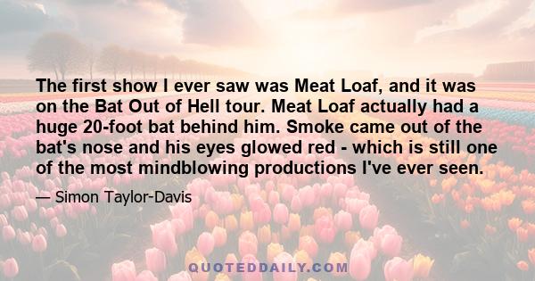 The first show I ever saw was Meat Loaf, and it was on the Bat Out of Hell tour. Meat Loaf actually had a huge 20-foot bat behind him. Smoke came out of the bat's nose and his eyes glowed red - which is still one of the 