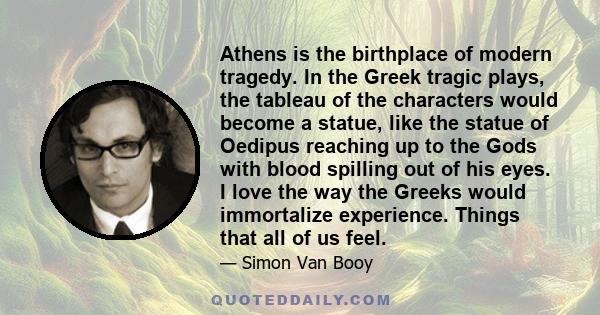 Athens is the birthplace of modern tragedy. In the Greek tragic plays, the tableau of the characters would become a statue, like the statue of Oedipus reaching up to the Gods with blood spilling out of his eyes. I love