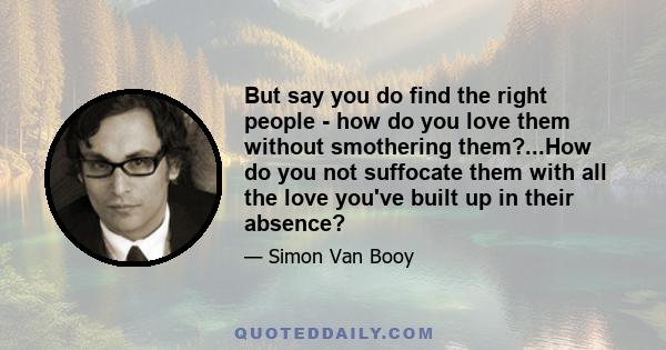 But say you do find the right people - how do you love them without smothering them?...How do you not suffocate them with all the love you've built up in their absence?