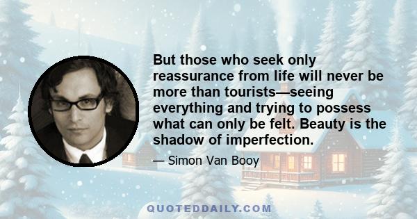 But those who seek only reassurance from life will never be more than tourists—seeing everything and trying to possess what can only be felt. Beauty is the shadow of imperfection.