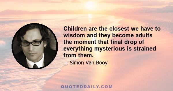 Children are the closest we have to wisdom and they become adults the moment that final drop of everything mysterious is strained from them.