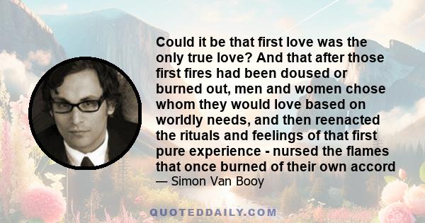 Could it be that first love was the only true love? And that after those first fires had been doused or burned out, men and women chose whom they would love based on worldly needs, and then reenacted the rituals and