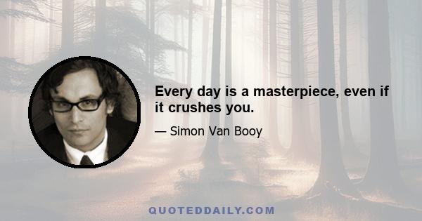 Every day is a masterpiece, even if it crushes you.