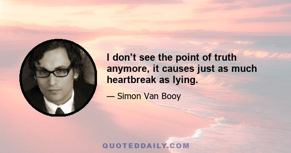 I don’t see the point of truth anymore, it causes just as much heartbreak as lying.