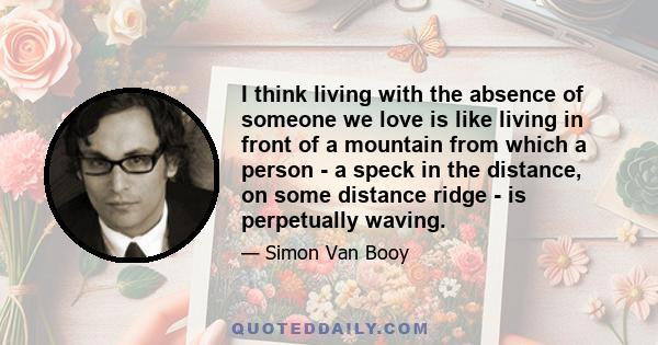 I think living with the absence of someone we love is like living in front of a mountain from which a person - a speck in the distance, on some distance ridge - is perpetually waving.