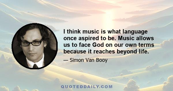 I think music is what language once aspired to be. Music allows us to face God on our own terms because it reaches beyond life.