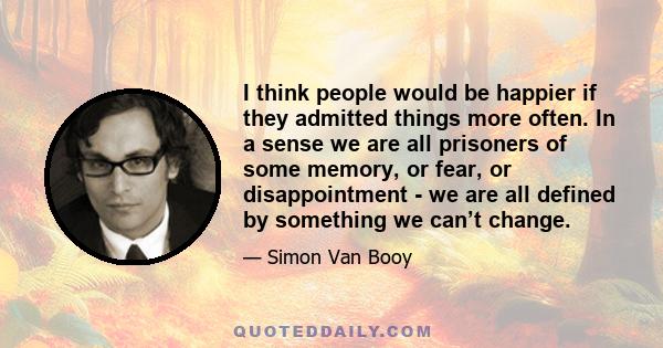 I think people would be happier if they admitted things more often. In a sense we are all prisoners of some memory, or fear, or disappointment - we are all defined by something we can’t change.