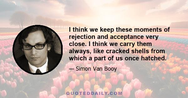 I think we keep these moments of rejection and acceptance very close. I think we carry them always, like cracked shells from which a part of us once hatched.