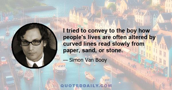 I tried to convey to the boy how people's lives are often altered by curved lines read slowly from paper, sand, or stone.