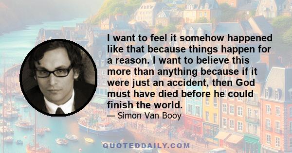 I want to feel it somehow happened like that because things happen for a reason. I want to believe this more than anything because if it were just an accident, then God must have died before he could finish the world.