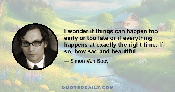 I wonder if things can happen too early or too late or if everything happens at exactly the right time. If so, how sad and beautiful.