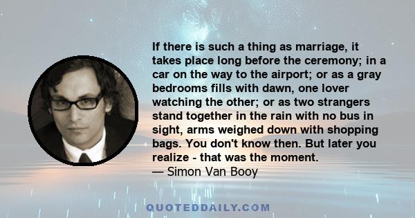 If there is such a thing as marriage, it takes place long before the ceremony; in a car on the way to the airport; or as a gray bedrooms fills with dawn, one lover watching the other; or as two strangers stand together