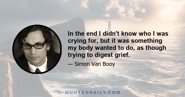 In the end I didn't know who I was crying for, but it was something my body wanted to do, as though trying to digest grief.