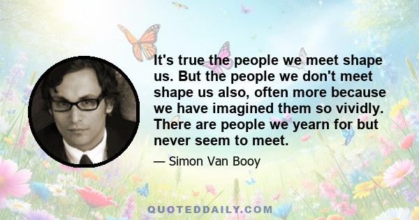 It's true the people we meet shape us. But the people we don't meet shape us also, often more because we have imagined them so vividly. There are people we yearn for but never seem to meet.