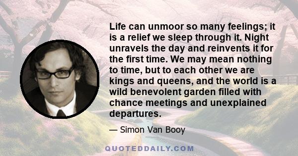 Life can unmoor so many feelings; it is a relief we sleep through it. Night unravels the day and reinvents it for the first time. We may mean nothing to time, but to each other we are kings and queens, and the world is