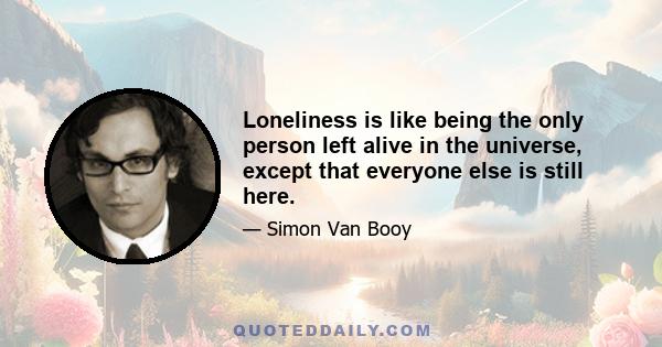 Loneliness is like being the only person left alive in the universe, except that everyone else is still here.