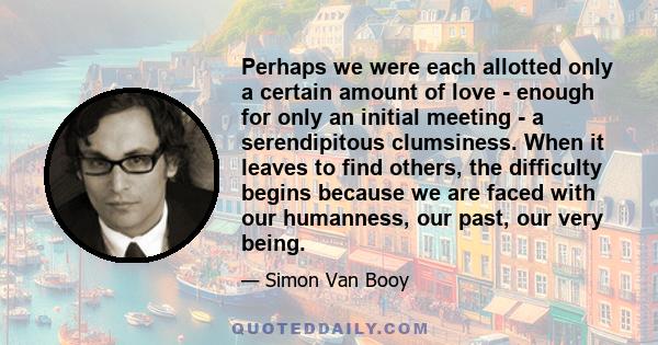 Perhaps we were each allotted only a certain amount of love - enough for only an initial meeting - a serendipitous clumsiness. When it leaves to find others, the difficulty begins because we are faced with our